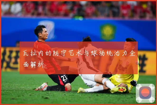 瓦拉内的防守艺术与球场统治力全面解析
