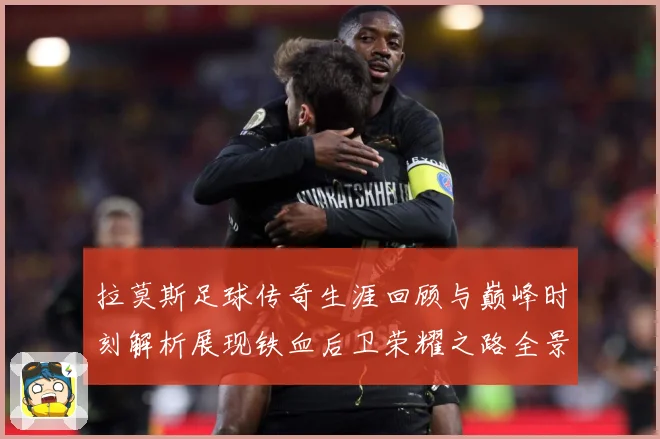 拉莫斯足球传奇生涯回顾与巅峰时刻解析展现铁血后卫荣耀之路全景