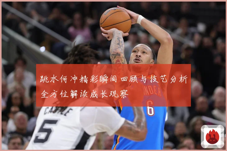 跳水何冲精彩瞬间回顾与技艺分析全方位解读成长观察