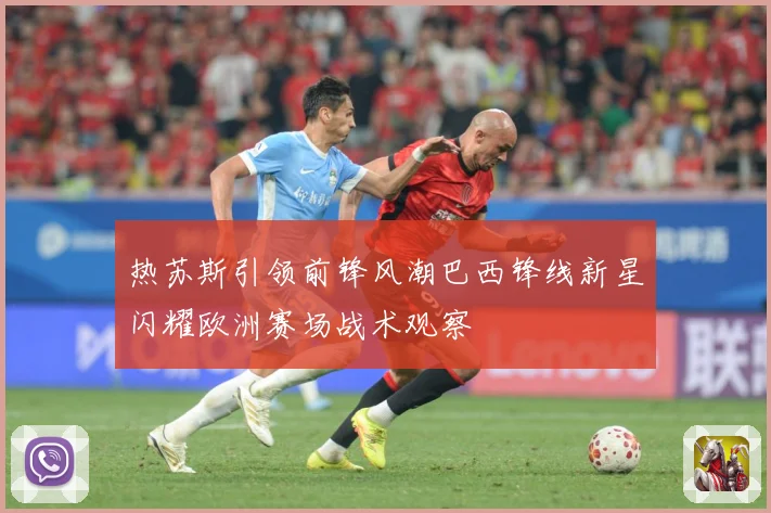 热苏斯引领前锋风潮巴西锋线新星闪耀欧洲赛场战术观察