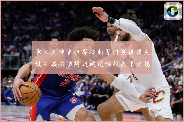 意大利冲击世界杯前景扑朔迷离关键之战必须跨过这道强敌关卡才能战术观察