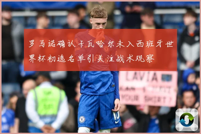 罗马诺确认卡瓦哈尔未入西班牙世界杯初选名单引关注战术观察