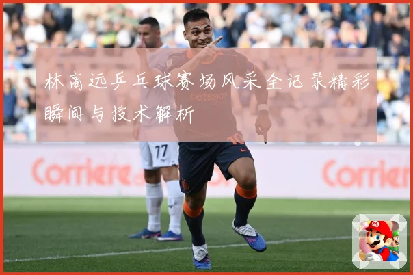 林高远乒乓球赛场风采全记录精彩瞬间与技术解析