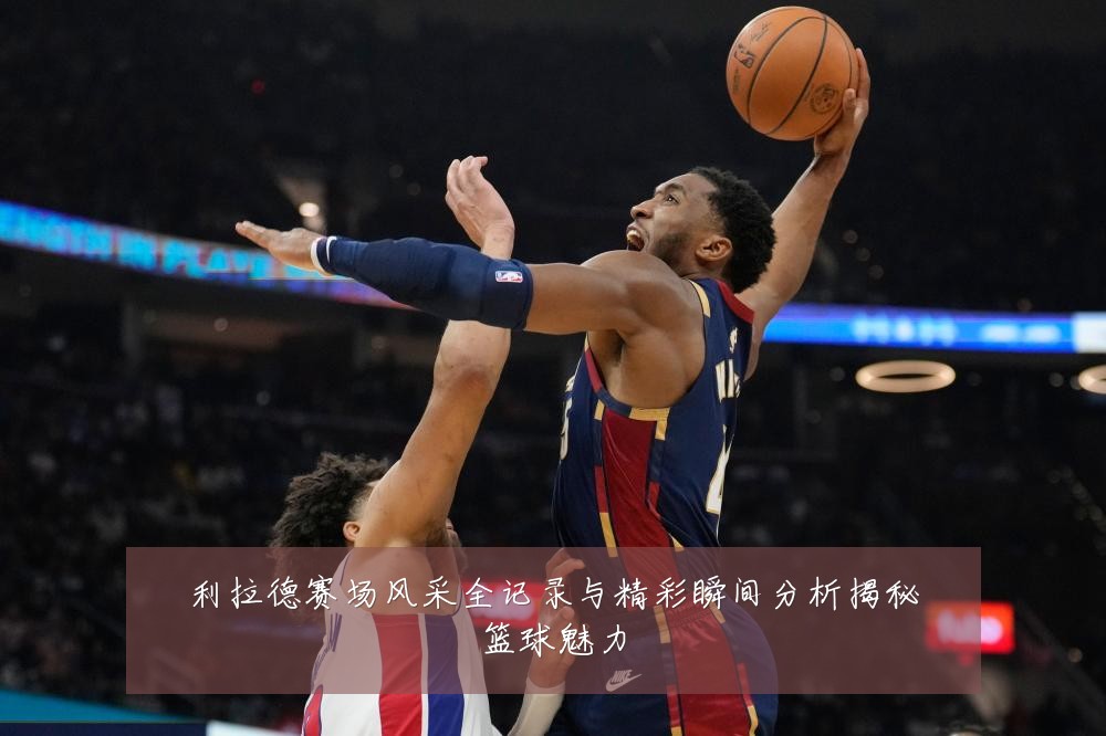利拉德赛场风采全记录与精彩瞬间分析揭秘篮球魅力