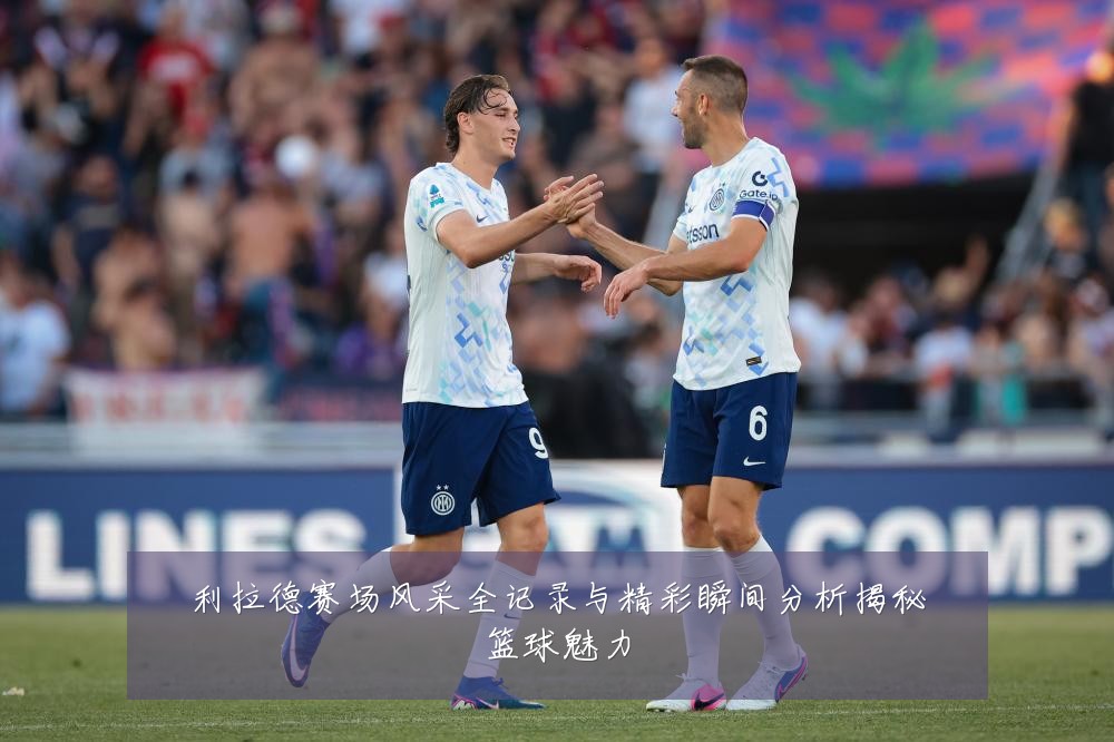 利拉德赛场风采全记录与精彩瞬间分析揭秘篮球魅力