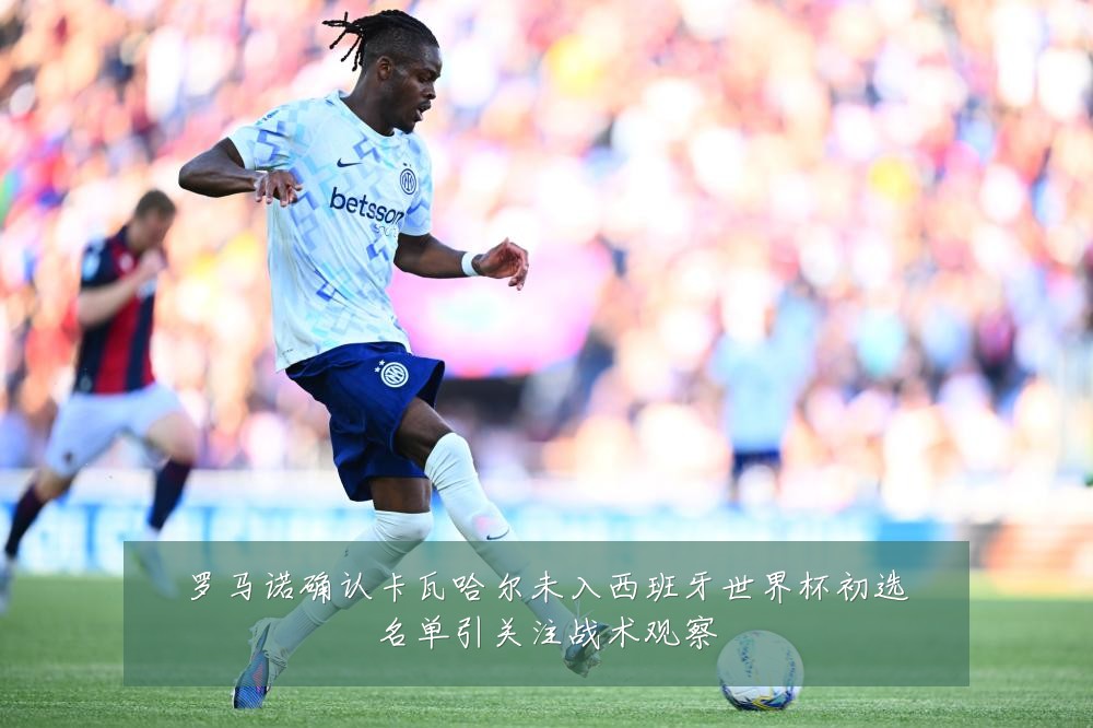 罗马诺确认卡瓦哈尔未入西班牙世界杯初选名单引关注战术观察